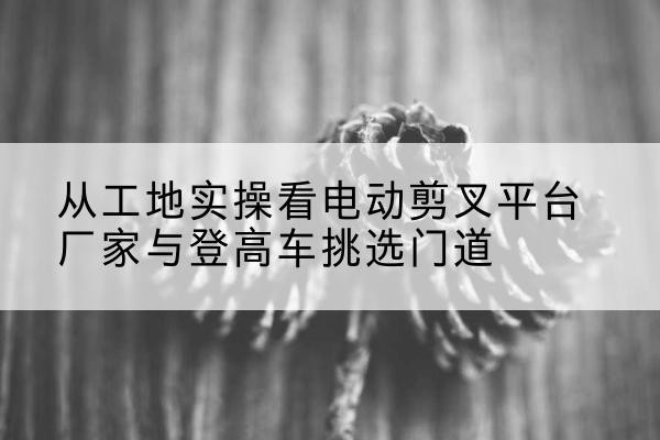温江电动剪叉升降平台厂家-从工地实操看电动剪叉平台厂家与登高车挑选门道