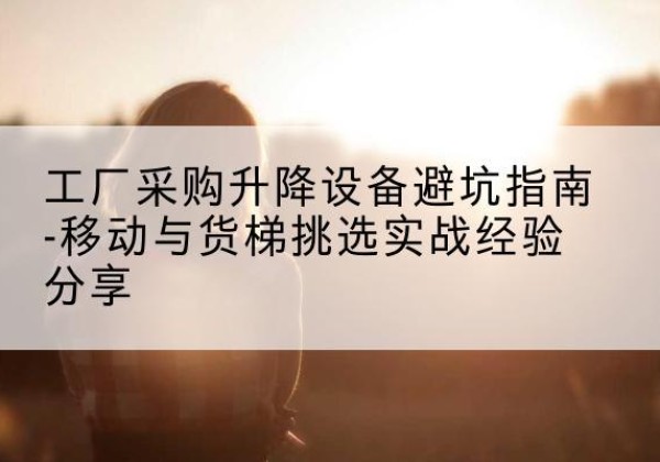 温江移动式升降机怎么选-工厂采购升降设备避坑指南-移动与货梯挑选实战经验分享