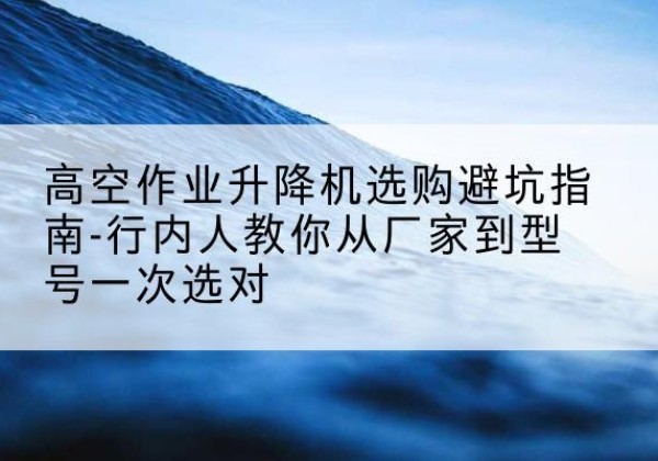 温江升降平台厂家-高空作业升降机选购避坑指南-行内人教你从厂家到型号一次选对