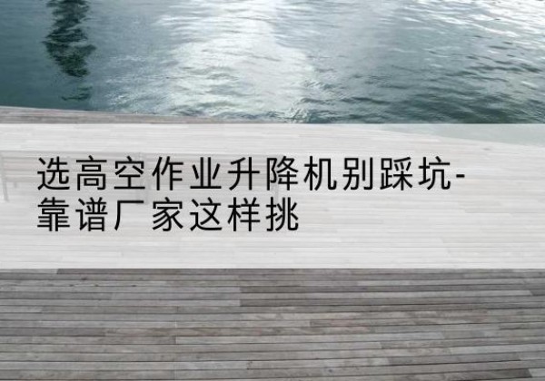 温江剪叉式升降机厂家-选高空作业升降机别踩坑-靠谱厂家这样挑