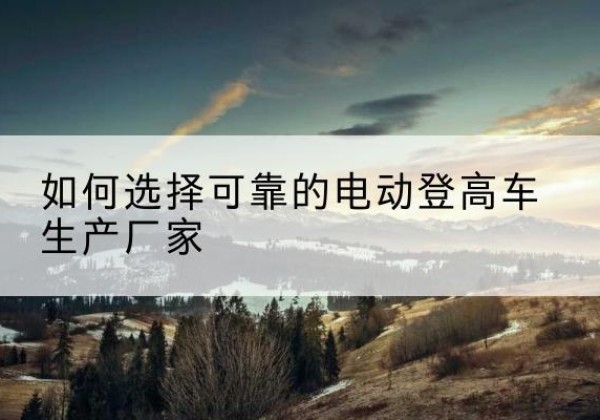 温江电动登高车厂家-如何选择可靠的电动登高车生产厂家