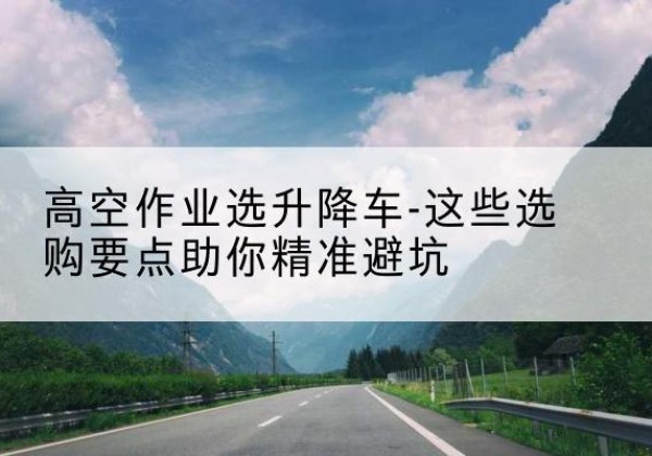 温江升降车厂家-高空作业选升降车-这些选购要点助你*避坑