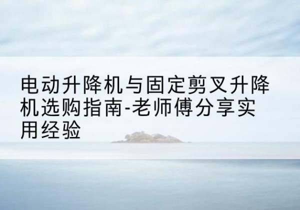 温江电动升降机怎么选-电动升降机与固定剪叉升降机选购指南-老师傅分享实用经验
