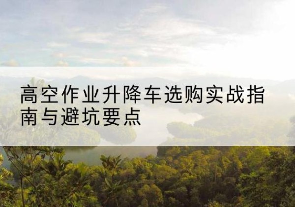 温江升降车怎么选-高空作业升降车选购实战指南与避坑要点