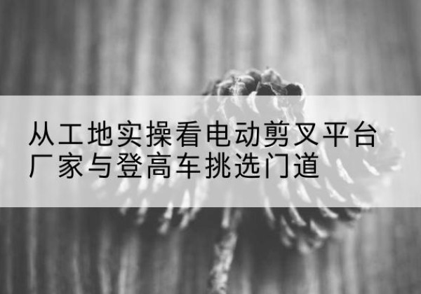 温江电动剪叉升降平台厂家-从工地实操看电动剪叉平台厂家与登高车挑选门道