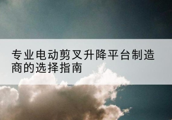 温江电动剪叉升降平台厂家-专业电动剪叉升降平台制造商的选择指南